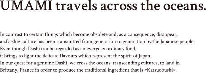 UMAMI travels across the oceans. In contrast to certain things which become obsolete and, as a consequence, disappear, a «Dashi» culture has been transmitted from generation to generation by the Japanese people. Even though Dashi can be regarded as an everyday ordinary food, it brings to light the delicate flavours which represent the spirit of Japan. In our quest for a genuine Dashi, we cross the oceans, transcending cultures, to land in Brittany, France in order to produce the traditional ingredient that is «Katsuobushi».
