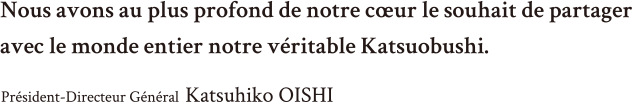 Nous avons au plus profond de notre cœur le souhait de partager avec le monde entier notre véritable Katsuobushi. Président-Directeur Général  Katsuhiko OISHI