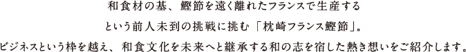 日本食の基本となる鰹節を遠く離れたフランスで生産するという前人未到の挑戦に挑む「枕崎フランス鰹節」。ビジネスという枠を越え、和食文化を未来へと継承する和の志を宿した熱き想いをご紹介します。