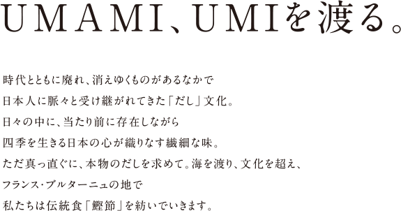 UMAMI、UMIを渡る。 時代とともに廃れ、消えゆくものがあるなかで日本人に脈々と受け継がれてきた「だし」文化。日々の中に、当たり前に存在しながら四季を生きる日本の心が織りなす繊細な味。ただ真っ直ぐに、本物のだしを求めて。海を渡り、文化を超え、フランス・ブルターニュの地で私たちは伝統食「鰹節」を紡いでいきます。